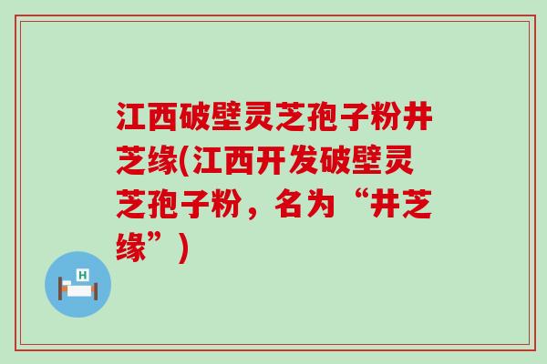 江西破壁灵芝孢子粉井芝缘(江西开发破壁灵芝孢子粉，名为“井芝缘”)