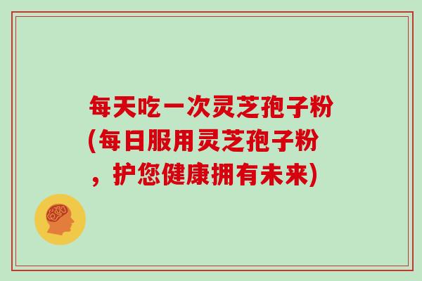 每天吃一次灵芝孢子粉(每日服用灵芝孢子粉，护您健康拥有未来)