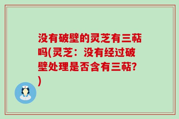 没有破壁的灵芝有三萜吗(灵芝：没有经过破壁处理是否含有三萜？)