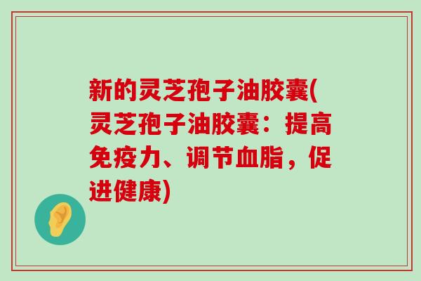 新的灵芝孢子油胶囊(灵芝孢子油胶囊：提高免疫力、调节，促进健康)