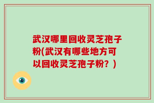 武汉哪里回收灵芝孢子粉(武汉有哪些地方可以回收灵芝孢子粉？)