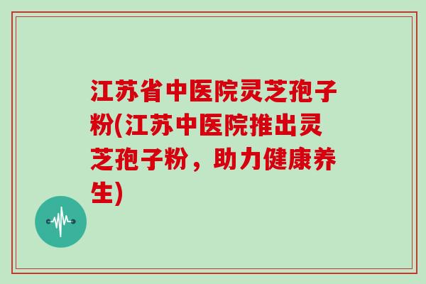 江苏省中医院灵芝孢子粉(江苏中医院推出灵芝孢子粉，助力健康养生)