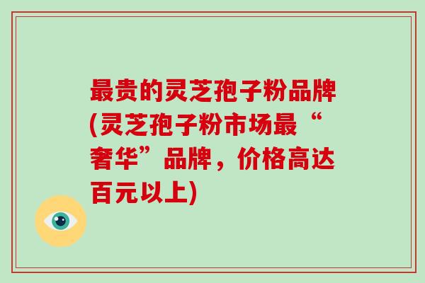 贵的灵芝孢子粉品牌(灵芝孢子粉市场“奢华”品牌，价格高达百元以上)