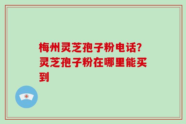 梅州灵芝孢子粉电话？灵芝孢子粉在哪里能买到