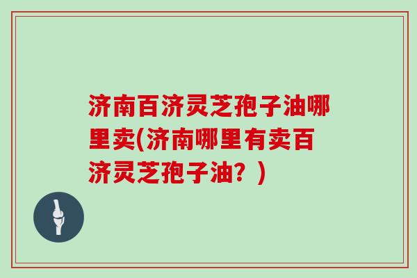 济南百济灵芝孢子油哪里卖(济南哪里有卖百济灵芝孢子油？)