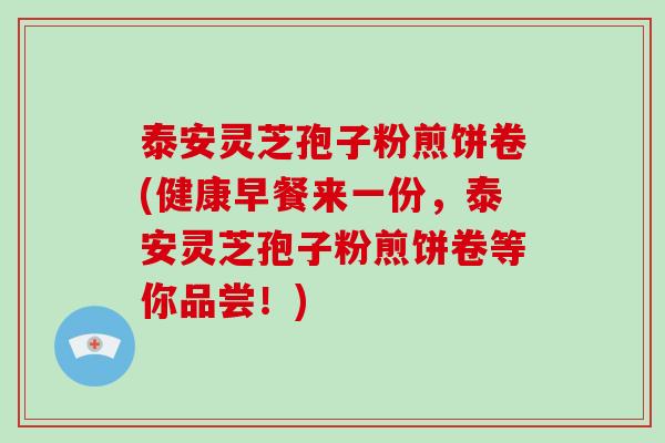 泰安灵芝孢子粉煎饼卷(健康早餐来一份，泰安灵芝孢子粉煎饼卷等你品尝！)