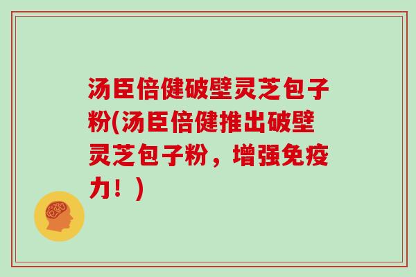 汤臣倍健破壁灵芝包子粉(汤臣倍健推出破壁灵芝包子粉，增强免疫力！)