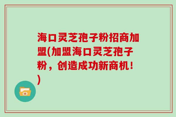 海口灵芝孢子粉招商加盟(加盟海口灵芝孢子粉，创造成功新商机！)