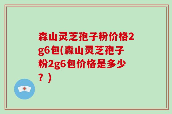 森山灵芝孢子粉价格2g6包(森山灵芝孢子粉2g6包价格是多少？)