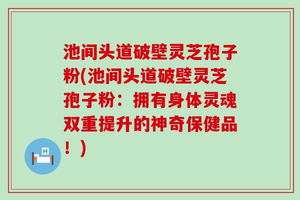 池间头道破壁灵芝孢子粉(池间头道破壁灵芝孢子粉：拥有身体灵魂双重提升的神奇保健品！)