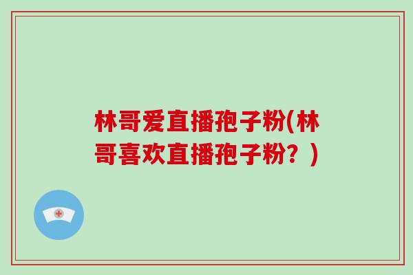 林哥爱直播孢子粉(林哥喜欢直播孢子粉？)