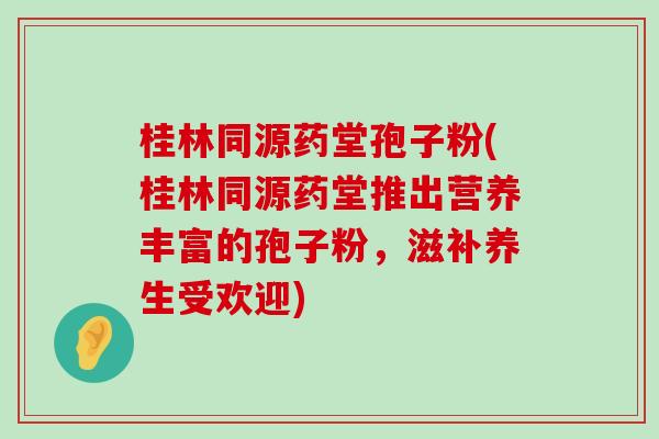 桂林同源药堂孢子粉(桂林同源药堂推出营养丰富的孢子粉，滋补养生受欢迎)