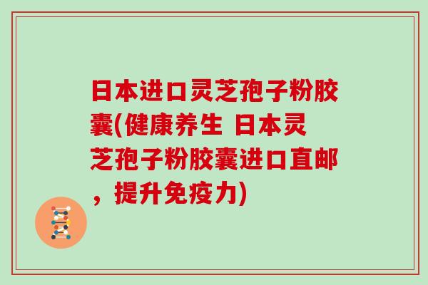 日本进口灵芝孢子粉胶囊(健康养生 日本灵芝孢子粉胶囊进口直邮，提升免疫力)