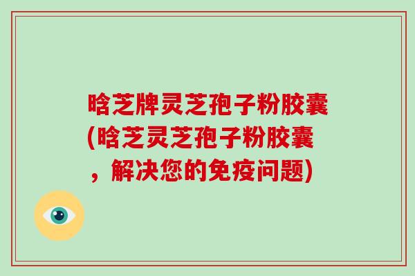 晗芝牌灵芝孢子粉胶囊(晗芝灵芝孢子粉胶囊，解决您的免疫问题)