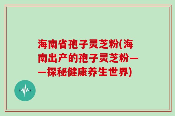 海南省孢子灵芝粉(海南出产的孢子灵芝粉——探秘健康养生世界)