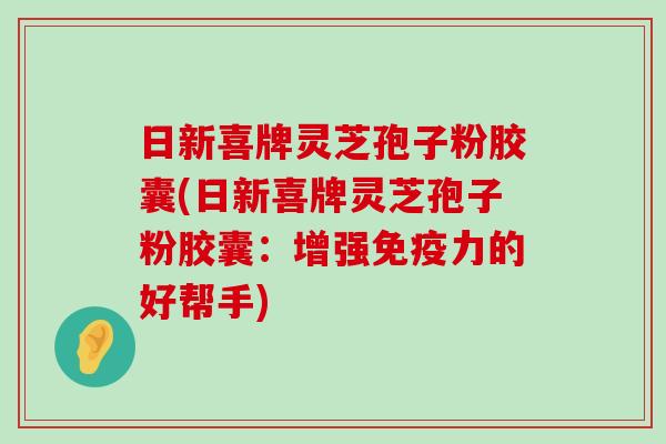 日新喜牌灵芝孢子粉胶囊(日新喜牌灵芝孢子粉胶囊：增强免疫力的好帮手)