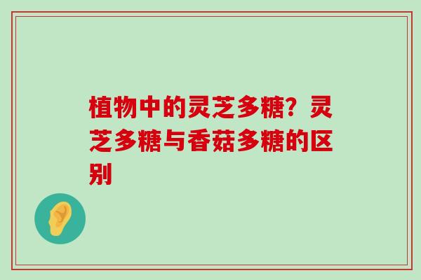 植物中的灵芝多糖？灵芝多糖与香菇多糖的区别