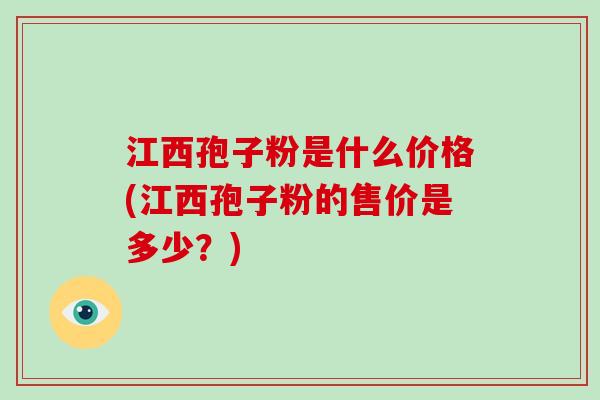 江西孢子粉是什么价格(江西孢子粉的售价是多少？)