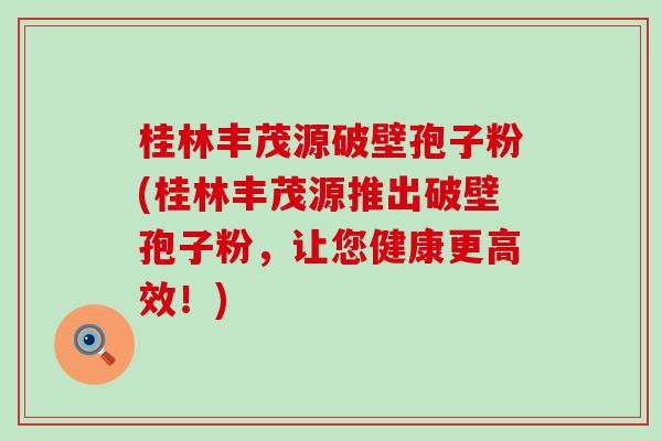 桂林丰茂源破壁孢子粉(桂林丰茂源推出破壁孢子粉，让您健康更高效！)