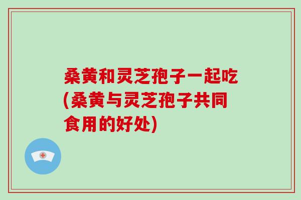 桑黄和灵芝孢子一起吃(桑黄与灵芝孢子共同食用的好处)