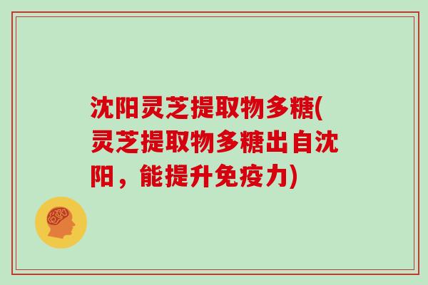 沈阳灵芝提取物多糖(灵芝提取物多糖出自沈阳，能提升免疫力)