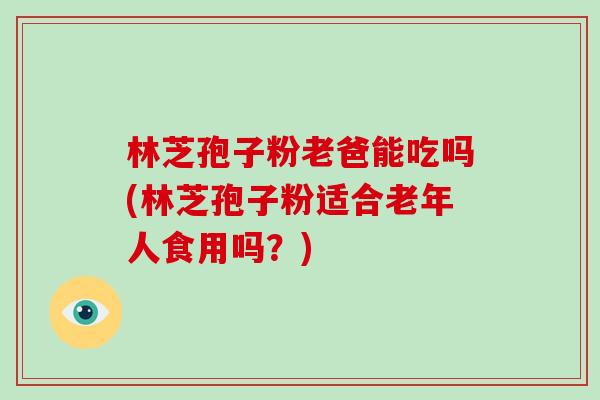 林芝孢子粉老爸能吃吗(林芝孢子粉适合老年人食用吗？)