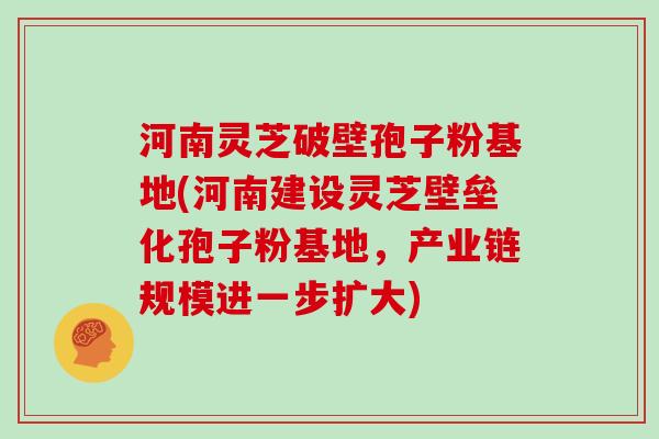 河南灵芝破壁孢子粉基地(河南建设灵芝壁垒化孢子粉基地，产业链规模进一步扩大)