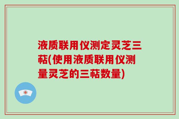 液质联用仪测定灵芝三萜(使用液质联用仪测量灵芝的三萜数量)