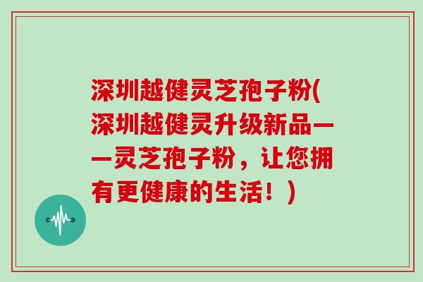 深圳越健灵芝孢子粉(深圳越健灵升级新品——灵芝孢子粉，让您拥有更健康的生活！)