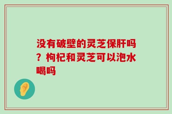 没有破壁的灵芝吗？枸杞和灵芝可以泡水喝吗