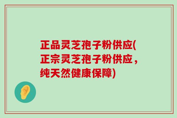 正品灵芝孢子粉供应(正宗灵芝孢子粉供应，纯天然健康保障)