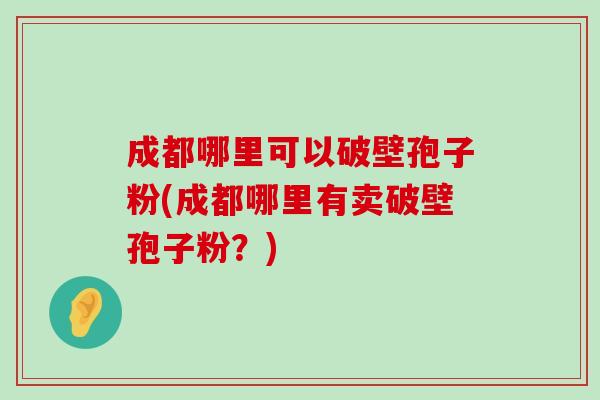 成都哪里可以破壁孢子粉(成都哪里有卖破壁孢子粉？)