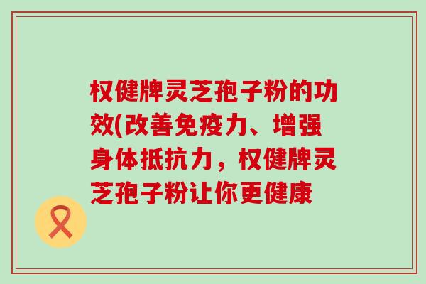 权健牌灵芝孢子粉的功效(改善免疫力、增强身体抵抗力，权健牌灵芝孢子粉让你更健康