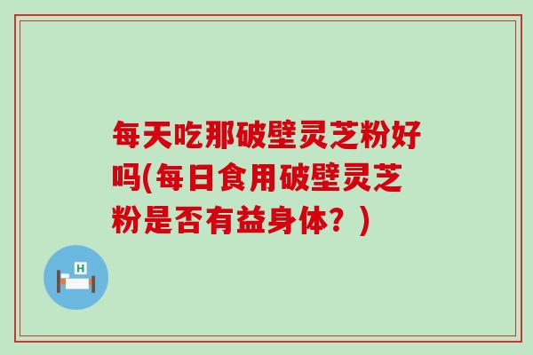 每天吃那破壁灵芝粉好吗(每日食用破壁灵芝粉是否有益身体？)