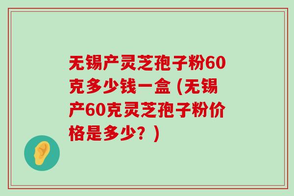 无锡产灵芝孢子粉60克多少钱一盒 (无锡产60克灵芝孢子粉价格是多少？)