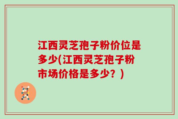 江西灵芝孢子粉价位是多少(江西灵芝孢子粉市场价格是多少？)