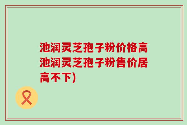 池润灵芝孢子粉价格高池润灵芝孢子粉售价居高不下)