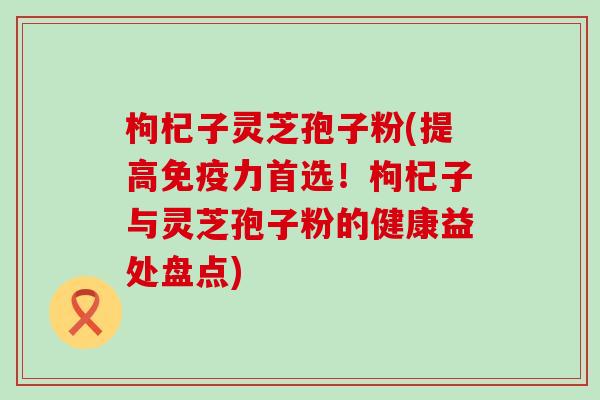 枸杞子灵芝孢子粉(提高免疫力首选！枸杞子与灵芝孢子粉的健康益处盘点)