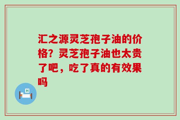 汇之源灵芝孢子油的价格？灵芝孢子油也太贵了吧，吃了真的有效果吗