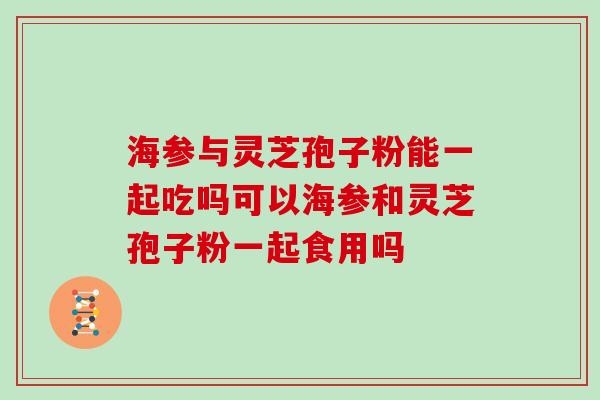 海参与灵芝孢子粉能一起吃吗可以海参和灵芝孢子粉一起食用吗