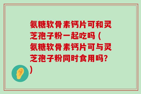 氨糖软骨素钙片可和灵芝孢子粉一起吃吗 (氨糖软骨素钙片可与灵芝孢子粉同时食用吗？)