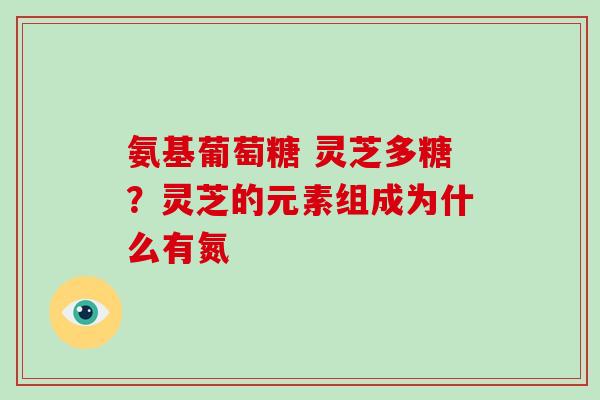 氨基葡萄糖 灵芝多糖？灵芝的元素组成为什么有氮