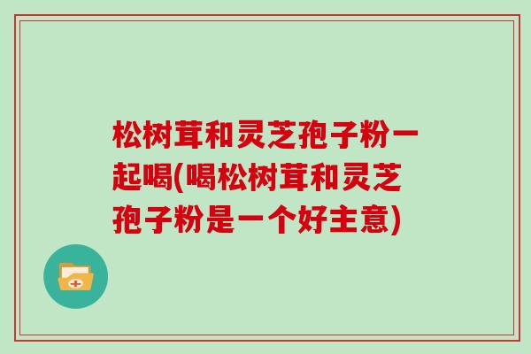 松树茸和灵芝孢子粉一起喝(喝松树茸和灵芝孢子粉是一个好主意)