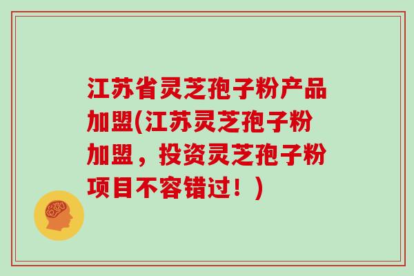 江苏省灵芝孢子粉产品加盟(江苏灵芝孢子粉加盟，投资灵芝孢子粉项目不容错过！)