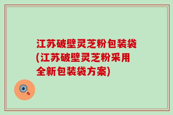 江苏破壁灵芝粉包装袋(江苏破壁灵芝粉采用全新包装袋方案)