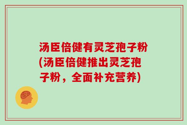 汤臣倍健有灵芝孢子粉(汤臣倍健推出灵芝孢子粉，全面补充营养)