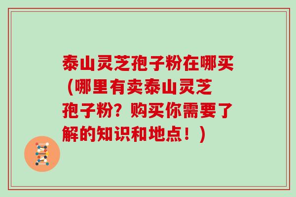 泰山灵芝孢子粉在哪买 (哪里有卖泰山灵芝孢子粉？购买你需要了解的知识和地点！)