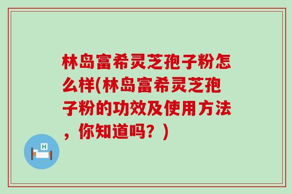 林岛富希灵芝孢子粉怎么样(林岛富希灵芝孢子粉的功效及使用方法，你知道吗？)