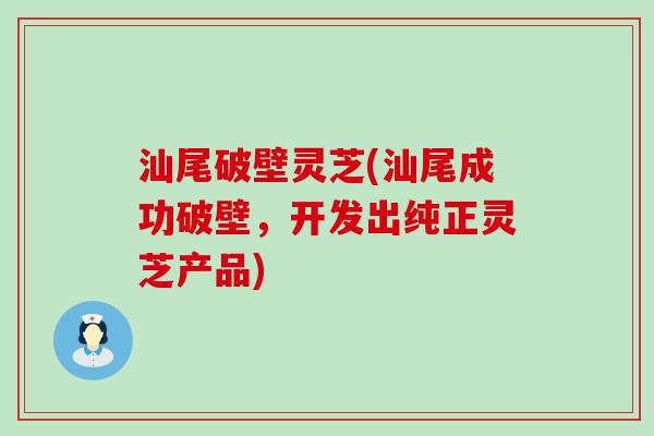 汕尾破壁灵芝(汕尾成功破壁，开发出纯正灵芝产品)