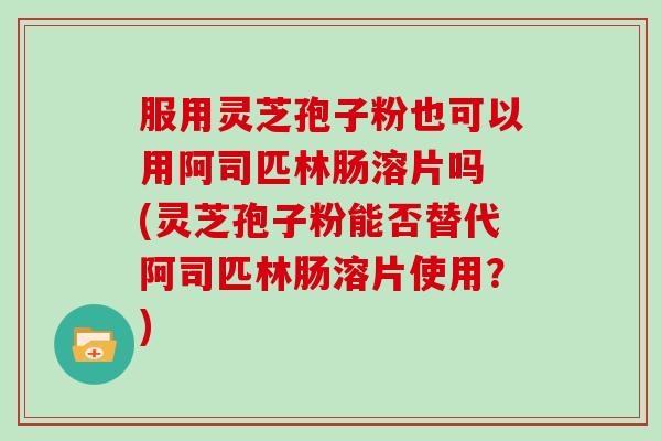 服用灵芝孢子粉也可以用阿司匹林肠溶片吗 (灵芝孢子粉能否替代阿司匹林肠溶片使用？)